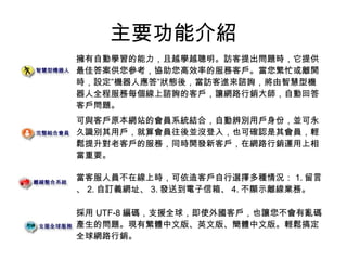 主要功能介紹
擁有自動學習的能力，且越學越聰明。訪客提出問題時，它提供
最佳答案供您參考，協助您高效率的服務客戶。當您繁忙或離開
時，設定”機器人應答”狀態後，當訪客進來諮詢，將由智慧型機
器人全程服務每個線上諮詢的客戶，讓網路行銷大師，自動回答
客戶問題。
可與客戶原本網站的會員系統結合，自動辨別用戶身份，並可永
久識別其用戶，就算會員往後並沒登入，也可確認是其會員，輕
鬆提升對老客戶的服務，同時開發新客戶，在網路行銷運用上相
當重要。
當客服人員不在線上時，可依造客戶自行選擇多種情況： 1. 留言
、 2. 自訂義網址、 3. 發送到電子信箱、 4. 不顯示離線業務。
採用 UTF-8 編碼，支援全球，即使外國客戶，也讓您不會有亂碼
產生的問題。現有繁體中文版、英文版、簡體中文版。輕鬆搞定
全球網路行銷。
 
