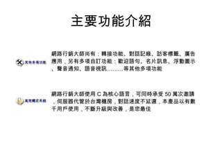 主要功能介紹
網路行銷大師尚有：轉接功能、對話記錄、訪客標籤、廣告
應用，另有多項自訂功能：歡迎語句、名片訊息、浮動圖示
、聲音通知、語音視訊………等其他多項功能
網路行銷大師使用 C 為核心語言，可同時承受 50 萬次邀請
，伺服器代管於台灣機房，對話速度不延遲，本產品以有數
千用戶使用，不斷升級與改善，是您最佳
 