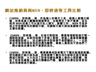 • (1)MSN 、即時通 ... 等，作為個人的聊天工具，每個人都獨立帳
號，如果是員工離職將帳號帶走，也就帶走了客戶資源；並且
使用 MSN 的員工可以進行私人聊天，影響工作， MSN 可或多
或少作些輔助性的網路行銷、而網路行銷大師則是網路行銷的
主導性軟體。
•  (2)MSN 、即時通 ... 等，在進行對話時，需要每個對話就打開一
個對話視窗，如果同時與十多個人對話，客服人員將很難兼顧
到每個對話客人，並且網站許多訪客都不是認識的人，一旦訪
客沒有得到即時有效的回應而離開，業務人員就找不到他們了
，勢必會造成潛在客戶資源的流失。 
• (3)MSN 、即時通 ... 等，需要業務和訪客雙方下載安裝通訊軟體。
使用網路行銷大師系統，訪客無需下載任何外掛程式就可與業
務進行對話，大大拉近了訪客和網站業務人員的心理距離，降
低了訪客和業務人員進行聯繫的門檻，讓更多的潛在訪客更容
易的和業務進行聯絡。
 