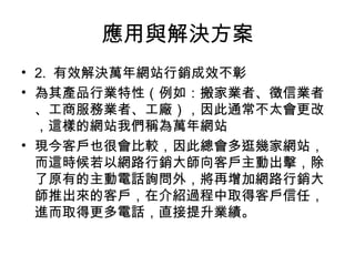 應用與解決方案
• 2. 有效解決萬年網站行銷成效不彰
• 為其產品行業特性（例如：搬家業者、徵信業者
、工商服務業者、工廠），因此通常不太會更改
，這樣的網站我們稱為萬年網站
• 現今客戶也很會比較，因此總會多逛幾家網站，
而這時候若以網路行銷大師向客戶主動出擊，除
了原有的主動電話詢問外，將再增加網路行銷大
師推出來的客戶，在介紹過程中取得客戶信任，
進而取得更多電話，直接提升業績。
 