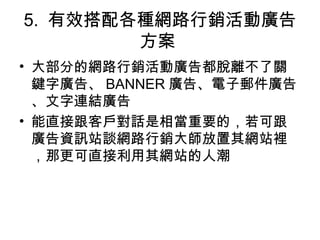 5. 有效搭配各種網路行銷活動廣告
方案
• 大部分的網路行銷活動廣告都脫離不了關
鍵字廣告、 BANNER 廣告、電子郵件廣告
、文字連結廣告
• 能直接跟客戶對話是相當重要的，若可跟
廣告資訊站談網路行銷大師放置其網站裡
，那更可直接利用其網站的人潮
 
