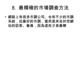 8. 最精確的市場調查方法
• 網路上有很多市調公司、也有不少的市調
系統，但最好的市調，當然是來自於您網
站的訪客、會員，因為這些才是最瞭
 