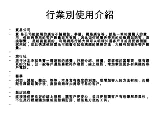 行業別使用介紹
• 貿易公司  
• 貿 易公司能使用的廣告不論雜誌、參展、網路廣告等，都是一筆相當驚人的費
用，但能夠帶來的客戶數量非常有限，因此如何將廣告帶來的些微網站訪客，直
接聯繫， 是相當重要的，利用網路行銷大師可以明確知道客戶目前是從哪個國
家來的，並且快速依照當地可能會引起他興趣的業務方法，大幅有效提升客戶數
量。 
•  
• 旅行社 
• 旅行社本身就是賣一種遊玩的感覺，行程介紹、報價、等等都相當重要，雖有網
頁的介紹，但一般客戶還是喜歡再作確認，線上確認，增加拿到更多有興趣的客
戶電話。 
•   
• 醫學 
• 例如：減肥、整型、等等，本身含有高度的利潤、唯增加客人的方法有限，而搭
配各種網路廣告後，直接能夠增加得來不易的客戶。 
•   
• 飯店民宿 
• 直接提供更良好的線上服務，讓客戶更安心，並且更能讓客戶有所瞭解差異性，
不但是行程建議加價或是推銷訂房，都是最方便的工具。 
•   
 