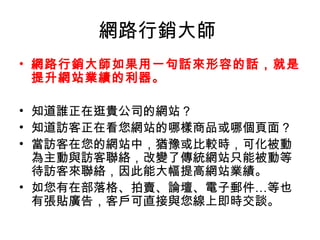 網路行銷大師 
• 網路行銷大師如果用一句話來形容的話，就是
提升網站業績的利器。
• 知道誰正在逛貴公司的網站？
• 知道訪客正在看您網站的哪樣商品或哪個頁面？
• 當訪客在您的網站中，猶豫或比較時，可化被動
為主動與訪客聯絡，改變了傳統網站只能被動等
待訪客來聯絡，因此能大幅提高網站業績。
• 如您有在部落格、拍賣、論壇、電子郵件…等也
有張貼廣告，客戶可直接與您線上即時交談。
 