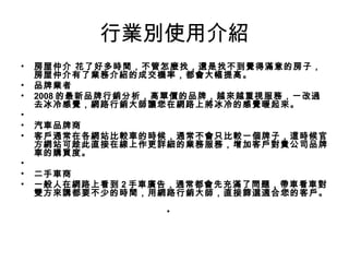 行業別使用介紹
• 房屋仲介 花了好多時間，不管怎麼找，還是找不到覺得滿意的房子，
房屋仲介有了業務介紹的成交機率，都會大幅提高。   
• 品牌業者 
• 2008 的最新品牌行銷分析，高單價的品牌，越來越重視服務，一改過
去冰冷感覺，網路行銷大師讓您在網路上將冰冷的感覺暖起來。 
•   
• 汽車品牌商 
• 客戶通常在各網站比較車的時候，通常不會只比較一個牌子，這時候官
方網站可趁此直接在線上作更詳細的業務服務，增加客戶對貴公司品牌
車的購買度。 
•   
• 二手車商 
• 一般人在網路上看到 2 手車廣告，通常都會先充滿了問題，帶車看車對
雙方來講都要不少的時間，用網路行銷大師，直接篩選適合您的客戶。
 
•
 
