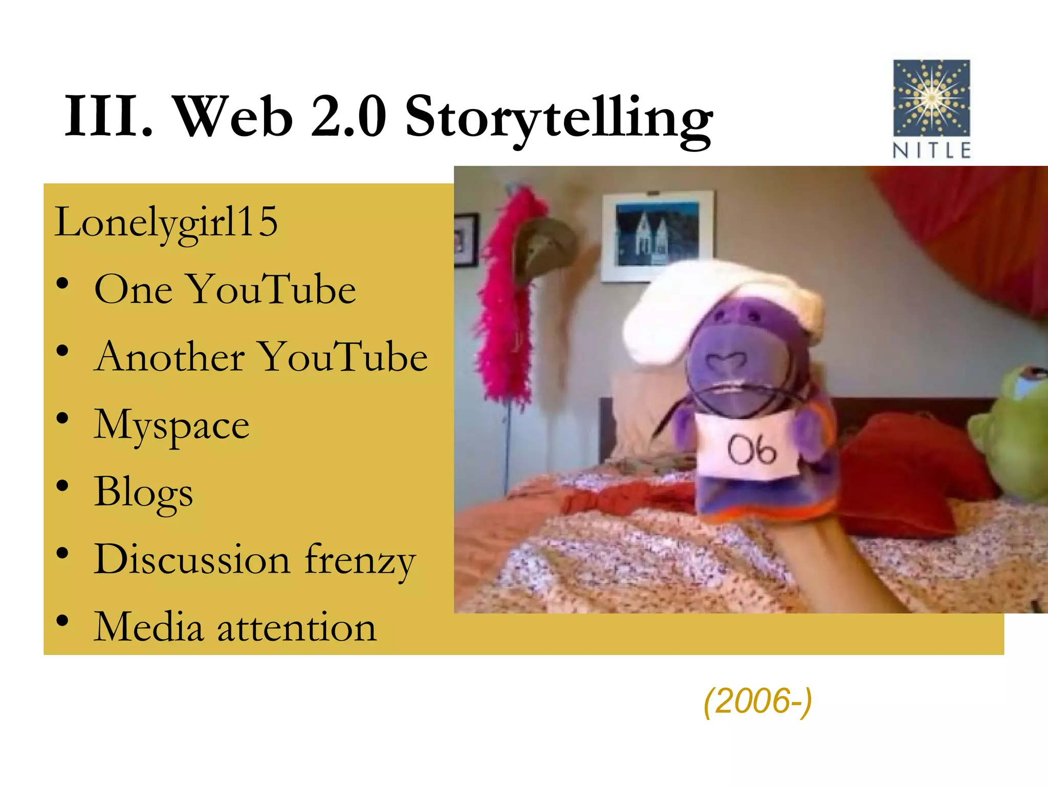 III. Web 2.0 Storytelling Lonelygirl15 One YouTube Another YouTube Myspace Blogs Discussion frenzy Media attention (2006-) 