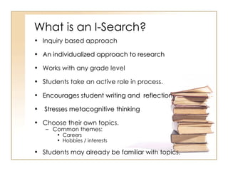 What is an I-Search? Inquiry based approach An individualized approach to research Works with any grade level Students take an active role in process. Encourages student writing and  reflection. Stresses metacognitive thinking Choose their own topics. Common themes: Careers Hobbies / interests Students may already be familiar with topics.  