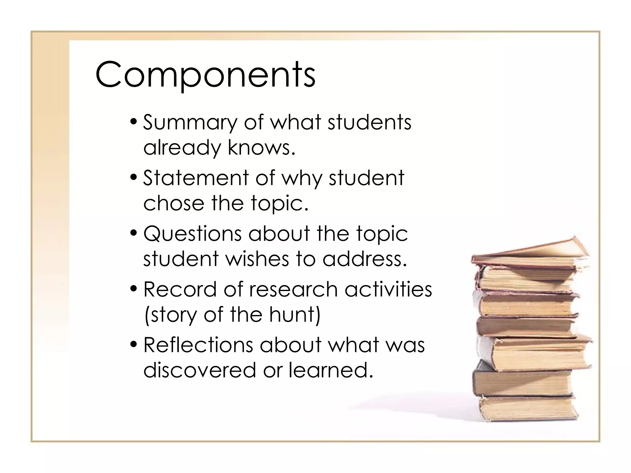 Components Summary of what students already knows. Statement of why student chose the topic. Questions about the topic student wishes to address. Record of research activities (story of the hunt) Reflections about what was discovered or learned. 