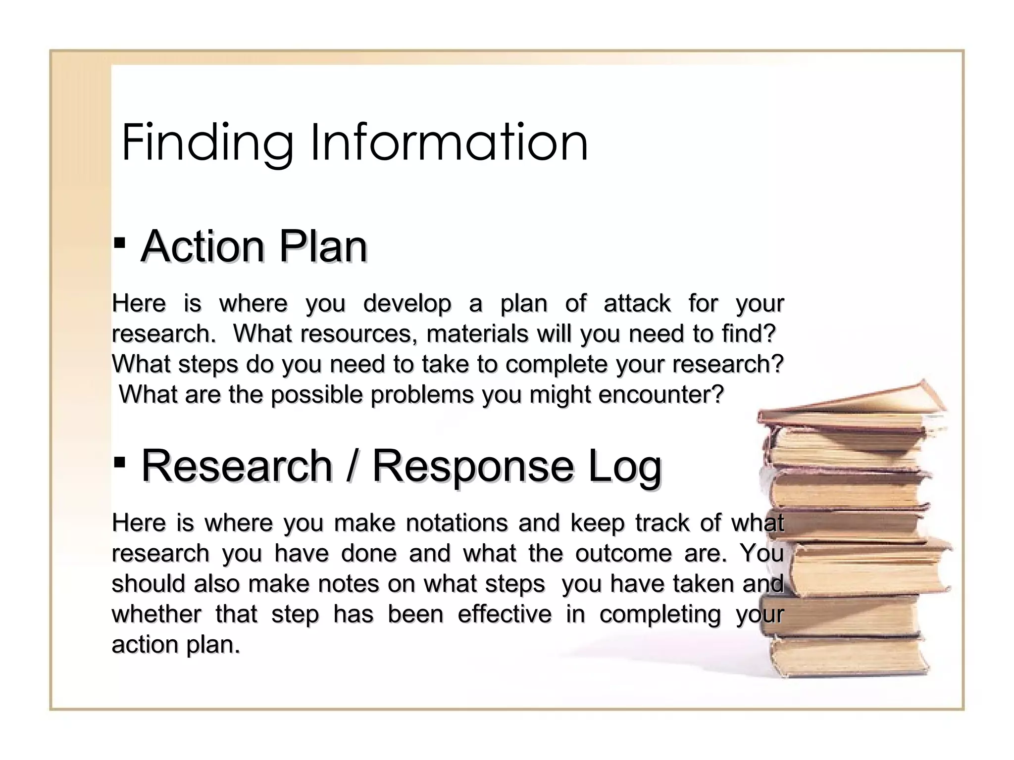 Finding Information Action Plan Here is where you develop a plan of attack for your research.  What resources, materials will you need to find?  What steps do you need to take to complete your research?  What are the possible problems you might encounter?  Research / Response Log Here is where you make notations and keep track of what research you have done and what the outcome are. You should also make notes on what steps  you have taken and whether that step has been effective in completing your action plan.  