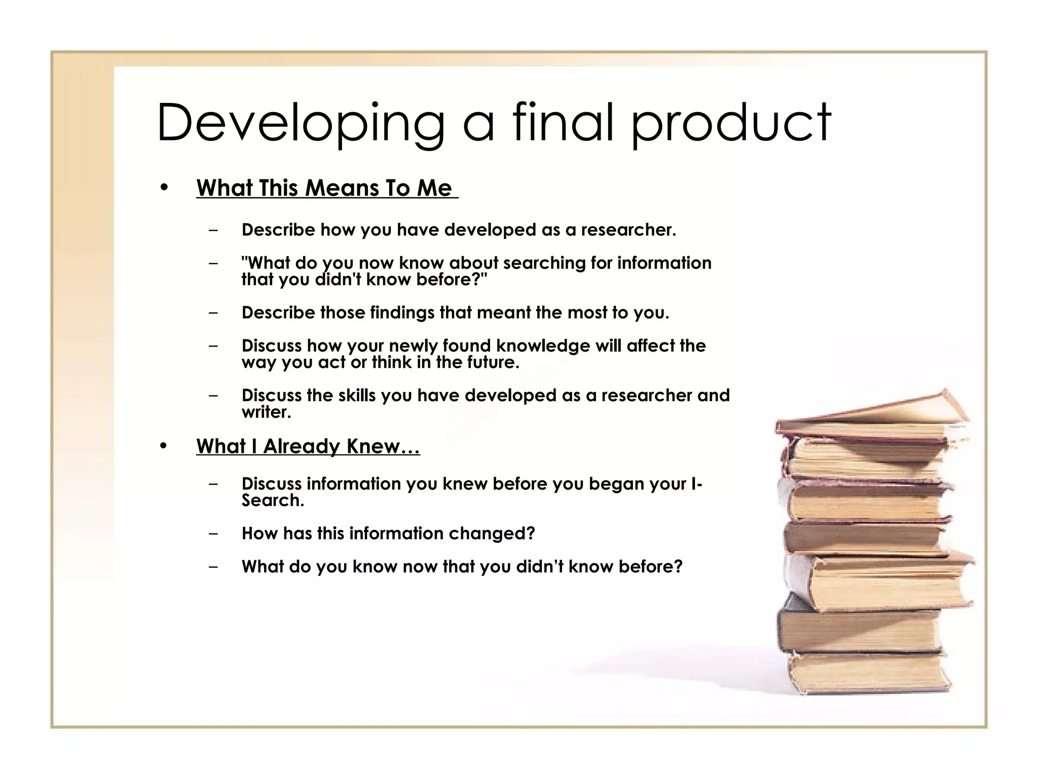 Developing a final product What This Means To Me   Describe how you have developed as a researcher. "What do you now know about searching for information that you didn't know before?"  Describe those findings that meant the most to you. Discuss how your newly found knowledge will affect the way you act or think in the future. Discuss the skills you have developed as a researcher and writer.   What I Already Knew… Discuss information you knew before you began your I-Search. How has this information changed? What do you know now that you didn’t know before? 
