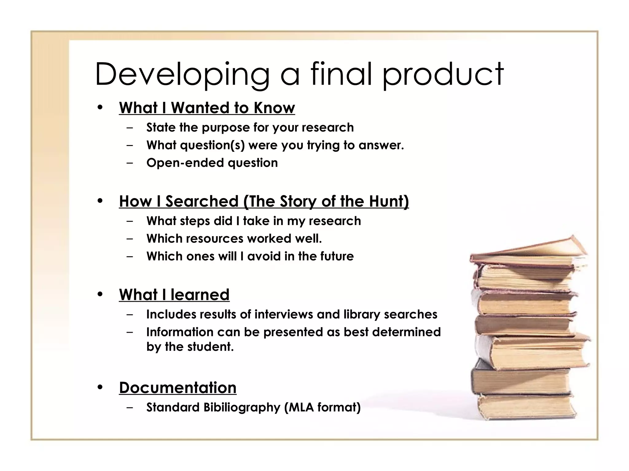 Developing a final product What I Wanted to Know State the purpose for your research What question(s) were you trying to answer. Open-ended question How I Searched (The Story of the Hunt) What steps did I take in my research Which resources worked well. Which ones will I avoid in the future What I learned Includes results of interviews and library searches Information can be presented as best determined by the student.  Documentation Standard Bibiliography (MLA format) 