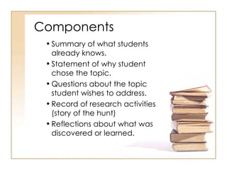 Components Summary of what students already knows. Statement of why student chose the topic. Questions about the topic student wishes to address. Record of research activities (story of the hunt) Reflections about what was discovered or learned. 