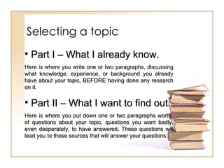 Selecting a topic Part I – What I already know. Here is where you write one or two paragraphs, discussing what knowledge, experience, or background you already have about your topic, BEFORE having done any research on it. Part II – What I want to find out. Here is where you put down one or two paragraphs worth  of questions about your topic, questions you want badly, even desperately, to have answered. These questions will lead you to those sources that will answer your questions.  