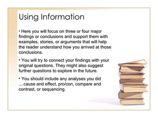 Using Information Here you will focus on three or four major findings or conclusions and support them with examples, stories, or arguments that will help the reader understand how you arrived at those conclusions.  You will try to connect your findings with your original questions. They might also suggest further questions to explore in the future.  You should include any analyses you did ....cause and effect,   pro/con, compare and contrast, or sequencing.   