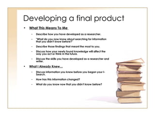 Developing a final product What This Means To Me   Describe how you have developed as a researcher. "What do you now know about searching for information that you didn't know before?"  Describe those findings that meant the most to you. Discuss how your newly found knowledge will affect the way you act or think in the future. Discuss the skills you have developed as a researcher and writer.   What I Already Knew… Discuss information you knew before you began your I-Search. How has this information changed? What do you know now that you didn’t know before? 