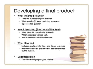 Developing a final product What I Wanted to Know State the purpose for your research What question(s) were you trying to answer. Open-ended question How I Searched (The Story of the Hunt) What steps did I take in my research Which resources worked well. Which ones will I avoid in the future What I learned Includes results of interviews and library searches Information can be presented as best determined by the student.  Documentation Standard Bibiliography (MLA format) 