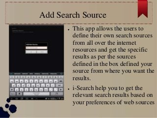 Add Search Source
● This app allows the users to
define their own search sources
from all over the internet
resources and get the specific
results as per the sources
defined in the box defined your
source from where you want the
results.
● i-Search help you to get the
relevant search results based on
your preferences of web sources
 