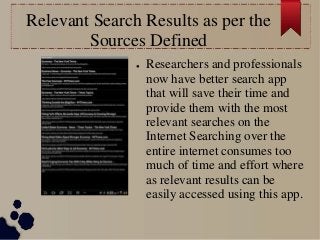 Relevant Search Results as per the
Sources Defined
● Researchers and professionals
now have better search app
that will save their time and
provide them with the most
relevant searches on the
Internet Searching over the
entire internet consumes too
much of time and effort where
as relevant results can be
easily accessed using this app.
 