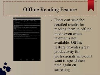 Offline Reading Feature
● Users can save the
detailed results for
reading them in offline
mode even when
internet is not
available. Offline
feature provides great
productivity for
professionals who don't
want to spend their
time again on
searching.
 
