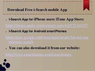 Download Free i-Search mobile App
● I-Search App for iPhone users iTune App Store:
https://itunes.apple.com/us/app/i-search/id725418257
● I-Search App for Android smartPhones
https://play.google.com/store/apps/details?id=net.sma
rtdatainc.search
● You can also download it from our website:
http://www.smartdatainc.com/isearch.aspx
 