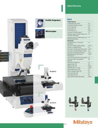 I-1
Optical Measuring
Profile Projectors
Microscopes
I
INDEX
Profile Projectors
PJ-A3000 Series 302-Vertical I-2,3
PJ-H30 Series 303-High Accuracy I-4,5
PV-5110 Series 304 I-6,7
PH-A14 Series 172 I-8,9
PH-3515F Series 172 I-10,11
Accessories for Profile Projectors I-12
Micrometer Heads for Profile Projectors and
Toolmaker's Microscopes
I-12
Workpiece Fixtures for Profile Projectors and
Measuring Microscopes
I-13
Microscopes
TM-505/510 Series 176 Toolmakers
Microscopes
I-14
MF Series 176 Measuring Microscopes I-15,16
MF Series 176 Motorized Type I-17
MF-U Series 176 High-power Multi-function I-18,19
MF-U Series 176 Motorized Type Universal I-20
Accessories for Measuring Microscope I-21,22
QM-Data200 Series 264-2-D Data
Processing Unit
I-23,24
Vision Unit-Series 359-Vision System Retrofit I-25
FS-70 Series 378-For Semiconductor
Inspection
I-26
VMU Series 378-Video Unit I-27
Eyepieces Series 378 I-28
Objectives Series 378 I-28-32
MSM-400 Series 377- Stereo I-33-36
Pocket Magnifiers Series 183 I-37
Pocket Comparators Series 183 I-37
Zoom Loupe Series 183 I-37
Clear Loupe Series 183 I-37
Quick Guide to Precision Microscopes I-38-40
MF-UB3017D
MF-UE2017D
VMU-LB VMU-L4B
 