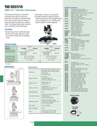 I-14
TM-505/510
SERIES 176 — Toolmaker's Microscopes
TM-505
Protractor eyepiece
LED ring light
64AAB214
The Mitutoyo TM Series is a toolmaker's
microscope well suited for measuring
dimensions and angles of machined metals.
It can also be used to check the shape of
screws and gears by attaching an optional
reticle. The compact body makes it ideal for
use on shop-floors with limited space.
FEATURES
• Angle measurement is performed easily
by turning the angle scale disc to align
the cross-hair reticle with the workpiece
image.
SPECIFICATIONS
Model No. TM-505 TM-510
Order No. 176-808A 176-811A 176-809A 176-812A
XY stage travel range 2 x 2" / 50 x 50mm 4 x 2" / 100 x 50mm
Measurement method Digimatic Micrometer
Head IN/MM
(164-164 2pc)
Optional*
Digimatic Micrometer
Head IN/MM
(164-164 2pc)
Optional*
XY stage table top size 6 x 6" / 152 x 152mm 9.4 x 6" / 240 x 152mm
Effective area of table 3.8 x 3.8" / 96 x 96mm 6 x 3.8" / 154 x 96mm
Max. workpiece height 4.5" / 115mm 4.2" / 107mm
Max. stage loading 11lbs
Optional Accessories
176-115:	 10X eyepiece (view field dia.: 13mm)
176-116:	 15X projection lens set (standard accessory)
176-117:	 20X eyepiece (view field dia.: 10mm)
176-138:	 Objective, 2X (W.D. 67mm, N.A. 0.07) (standard accessory)
176-139:	 Objective, 5X (W.D.: 33mm, N.A.: 0.10)
176-137:	 Objective, 10X (W.D.: 14mm, N.A.: 0.14)
164-161:	 Digimatic micrometer head
(range: 50mm, reading: 0.001mm)
164-164:	 Digimatic micrometer head (range: 2”/50mm, reading:
.00005”/0.001mm)
152-390:	 Micrometer head for X-axis
(range: 25mm, reading: 0.005mm)
152-389:	 Micrometer head for Y-axis
(range: 25mm, reading: 0.005mm)
152-391:	 Micrometer head for X-axis
(range: 1”, reading: .0001")
152-392:	 Micrometer head for Y-axis
(range: 1”, reading: .0001")
611201-531:	 Rectangular gauge block (1")
611202-531:	 Rectangular gauge block (2")
383038:	 Halogen bulb (24V, 2W)
176-204:	 Dial indicator attachment for Z-axis measurement
959149:	 SPC cable (2m) for Digimatic micrometer head
Fixture and Stage accessories
990561:	 Workpiece clip (2pcs./set)
176-106:	 Rotary table for TM-505 (effective dia.: 66mm)
172-196:	 Rotary table for TM-510 (effective dia.: 100mm)
176-105:	 Swivel center support for TM-505
(max. workpiece dia.: 2.7” / 70mm)
172-197:	 Swivel center support for TM-510
(max. workpiece dia.: 3.1” / 80mm)
172-378:	 V-block with clamp
(max. workpiece dia.: 1” / 25mm)
176-107:	 Holder with clamp
Illumination units
176-366A:	 Fiber-optic ring light
176-203A:	 Twin-bulb reflected illumination unit
176-344A:	 Bifurcated fiber illuminator
64AAB214:	 LED variable ring light
990228:	 Single bulb surface illumination (standard accessory)
Reticles
176-111:	 Concentric circles
	 (up to ø4mm, 0.05mm increment)
176-135:	 Concentric circle (up to ø.2", .01" increment)
176-113:	 55˚ angle
176-114:	 60˚ angle
176-109:	 Metric screw threads (pitch = 0.25 - 1mm)
176-110:	 Metric screw threads (pitch = 1.25 - 2mm)
176-140:	 ISO metric screw threads
(pitch = 0.075 - 0.7mm)
176-141:	 ISO metric screw threads (pitch = 0.75 - 2mm)
176-142:	 ISO unified screw threads (80 - 28TPI)
176-143:	 ISO unified screw threads (24 - 14TPI)
176-144:	 ISO unified screw threads (13 - 10TPI)
176-123:	 Unified screw threads (80 - 28TPI)
176-124:	 Unified screw threads (24 - 14TPI)
176-125:	 Unified screw threads (13 - 10TPI)
176-120:	 Whitworth screw threads (60 - 26TPI)
176-121:	 Whitworth screw threads (24 - 18TPI)
176-122:	 Whitworth screw threads (16 - 11TPI)
176-127:	 NF screw threads (80 - 28TPI)
176-128:	 NF screw threads (24 - 14TPI)
176-129:	 NF screw threads (13 - 10TPI)
176-130:	 14.5˚ involute gear teeth (normal rack type)
176-112:	 20˚ involute gear teeth (normal rack type)
176-126: 	 Broken cross-hair (90°) (standard accessory)
210
391
333
391
333 210
152
207.5
240
321.5
152
207.5
152
207.5
210
391
333
391
333 210
152
207.5
240
321.5
210
391
33
391
33 210
152
207.5
240
321.5
DIMENSIONS
Unit: mm
* See page I-12
• Illumination intensity can be adjusted.
•	Included standard accessories create an
overall magnification of 30X. Magnifications
can be changed from 20 - 200X by using
optional objectives and/or eyepieces.
Technical Data
Optical tube
• Monocular with 30º depression angle
• 90º broken cross-hair reticle (176-126)
• Erect image
• Diopter adjustable
Eyepiece protractor
• Graduation: 1º
• Protractor range: 360º
• Minimum reading by vernier: 6’
Eyepiece (176-116)
• Magnification: 15X
• Field number: 13
Objective (176-138)
• Magnification: 2X
• Working distance: 2.638” (67mm)
• Numerical aperture: 0.07
Total magnification • 30X
Transmitted illumination
• Light source: tungsten bulb (24V, 2W)
• GIF (green) ﬁlter
• Light intensity adjustable
Reﬂected illumination
• Oblique single-bulb illuminator
• Light source: tungsten bulb (24V, 2W)
• Light intensity adjustable
Power supply 120 V AC, 50/60Hz
Power consumption 100VA
Mass
TM-505: Approx. 30.8 lbs. (14kg)
TM-510: Approx. 33 lbs. (15kg)
 