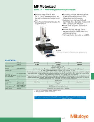 I-17
MF Motorized
SERIES 176 — Motorized Type Measuring Microscopes
•	Motorized model of the MF Series.
The X-, Y- and Z-axes are motorized, and
the stage can be operated using a remote
box.
•	Using the optional Vision Unit enables the
image AF function.
•	Illumination unit (reflected/transmitted) can
be selected from a high-intensity LED or
halogen bulb (selection required).
•	Variable aperture diaphragm (reflected/
transmitted) allows observation measurement
while suppressing light diffraction.
•	A wide variety of optional accessories are
offered.
•	ML series, high-NA objectives that are
specially designed for the MF series. (long
working distance type)
•	High-magnification observation up to 2000X.
MF-G2017D
•The binocular tube (eyepiece) and illumination unit are optional accessories.
SPECIFICATIONS
Model No. MF-G2017D MF-G3017D MF-G4020D
Order No. 176-781A 176-782A 176-783A
Observation image BF (Bright field)/Erect image
Eyepiece Diopter adjustment
10X (field number: 24), 15X, 20X
Note: Monocular unit: a 10X eyepiece (standard accessory), Binocular tube: two 10X eyepieces (standard accessory)
Objective lens ML series 3X objective lens (standard accessory), 1X, 5X, 10X, 20X, 50X, 100X
Illumination unit
(One of the two options
must be selected.)
LED illumination unit
Transmitted illumination: Telecentric system, Built-in aperture diaphragm, White LED light source, stepless light intensity control, With cooling fan
Reflected illumination: Koehler illumination, Variable aperture diaphragm mechanism, White LED light source, stepless light intensity control
Control unit: Power ON/OFF switch (main switch), 100 - 240V AC power input connector
Halogen illumination
unit
Transmitted illumination: Telecentric system, Built-in aperture diaphragm, Halogen bulb (12V, 50W), stepless light intensity control, With cooling fan
Reflected illumination: Koehler illumination, Variable aperture diaphragm mechanism, Halogen bulb (12V, 50W), stepless light intensity control, With cooling fan
Control unit: Power ON/OFF switch (main switch), 100 - 240V AC power input connector
Vision AF*1
Available Option
XY-axis Vision Measuring range 200×170mm 300×170mm 400×200mm
Z-axis Measuring range 220mm
Measuring accuracy*2 (When no load is put
on the X- or Y-axis) (2.2+0.02L) μm L: Measuring length (mm)
Digital counter Resolution 1/0.5/0.1μm .0001”/.00005”/.00001” switchable
*1: Vision Unit and an image AF cable are separately required.
*2: Measuring method complies with JIS B7153.
Bulb replacement for transmitted/reflected illumination Standard: Halogen bulb (12V, 50W) (No.513667)
	 Bulb life: 1,100 hours
 