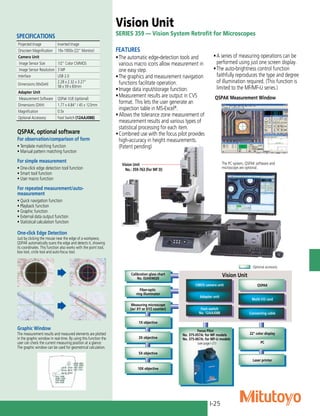 I-25
FEATURES
•	The automatic edge-detection tools and
various macro icons allow measurement in
one easy step.
•	The graphics and measurement navigation
functions facilitate operation.
•	Image data input/storage function.
•	Measurement results are output in CVS
format. This lets the user generate an
inspection table in MS-Excel®
.
•	Allows the tolerance zone measurement of
measurement results and various types of
statistical processing for each item.
•	Combined use with the focus pilot provides
high-accuracy in height measurements.
(Patent pending)
Vision Unit
SERIES 359 — Vision System Retrofit for Microscopes
The PC system, QSPAK software and
microscope are optional.
QSPAK Measurement Window
QSPAK, optional software
For observation/comparison of form
• Template matching function
• Manual pattern matching function
For simple measurement
• One-click edge detection tool function
• Smart tool function
• User macro function
For repeated measurement/auto-
measurement
• Quick navigation function
• Playback function
• Graphic function
• External data output function
• Statistical calculation function
Vision Unit
No.: 359-763 (for MF D)
•	A series of measuring operations can be
performed using just one screen display.
•	The auto-brightness control function
faithfully reproduces the type and degree
of illumination required. (This function is
limited to the MF/MF-U series.)
One-click Edge Detection
Just by clicking the mouse near the edge of a workpiece,
QSPAK automatically scans the edge and detects it, showing
its coordinates. This function also works with the point tool,
box tool, circle tool and auto-focus tool.
Graphic Window
The measurement results and measured elements are plotted
in the graphic window in real-time. By using this function the
user can check the current measuring position at a glance.
The graphic window can be used for geometrical calculation.
Fiber-optic
ring illuminator
CMOS camera unit QSPAK
Vision Unit
10X objective
5X objective
3X objective
1X objective
Measuring microscope
(w/ XY or XYZ counter)
Calibration glass chart
No. 02AKN020
Laser printer
Foot switch
No. 12AAJ088
Adapter unit
: Optional accessory
PC
22" color display
Connecting cable
Multi I/O card
Focus Pilot
No. 375-057A: for MF models
No. 375-067A: for MF-U models
*A for UL/CSA, D for CEE, E for BS, DC for China,
K for EK, C for Taiwan, No suffix is required for JIS/100V
(see page I-21)
Projected Image Inverted Image
Onscreen Magnification 19x-1900x (22” Monitor)
Camera Unit
Image Sensor Size 1/2” Color CMMOS
Image Sensor Resolution 3 MP
Interface USB 2.0
Dimensions (WxDxH)
2.28 x 2.32 x 3.27”
58 x 59 x 83mm
Adapter Unit
Measurement Software QSPak VUE (optional)
Dimensions (DXH) 1.77 x 4.84” / 45 x 123mm
Magnification 0.5x
Optional Accessory: Foot Switch (12AAJ088)
SPECIFICATIONS
 