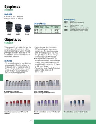 I-28
Eyepieces
SERIES 378
FEATURES
•	The field of view is extra wide.
•	Optional reticles are available.
Objectives
SERIES 378
The Mitutoyo 378 Series objectives have the
world's longest working distance and an
infinity correction optical system. These ob-
jectives provide flexible observation at high
magnifications and independent correction
of chromatic aberration.
FEATURES
•	The long working distance type objectives
provide excellent clearance between the
lens surface and the workpiece surface in
focus, making it possible to observe work-
pieces which are usually hard-to-focus
because of awkward projections.
378-858
378-857
378-866
M Plan Apo and M Plan Apo SL
objectives for bright field observation
BD Plan Apo and BD Plan Apo SL
objectives for bright/dark field observation
Near-infrared radiation corrected M Plan Apo NIR
objectives
Near-ultraviolet radiation corrected M Plan Apo NUV
objectives
Ultraviolet radiation corrected M Plan UV objectives
Reticles (optional)
516848:	 Cross-hair
516576:	 Broken cross hair (90º and 60º)
516578:	 Concentric circle
	 (Diametric increment: 1.2mm)
516577:	 20mm scale
	 (Minimum reading: 0.1mm) with cross hair
516849:	 10mm scale (Minimum reading: 0.1mm)
516850:	 5mm scale (Minimum reading: 0.05mm)
SPECIFICATIONS
Order No.
(2pcs. set)
Magnifi-
cation
Field
number
Mass Individual
order No.
378-856 10X 24 85g 378-856-5
378-857 15X 16 40g 378-857-5
378-858 20X 12 55g 378-858-8
•	The metallurgical plan apochromatic
(M Plan Apo) objective is an excellent
optical system. This objective provides
a flat, chromatic aberration-free image
throughout the field of view, making it is
suitable for any type of microscope.
•	Specially designed objectives are also
available with correction for near-infrared
radiation, near-ultraviolet radiation, and
ultraviolet radiation, or various thicknesses
of LCD screen glasses.
•	The mounting screw threads of objectives
are designed to conform to JIS
B-7141-1988.
 