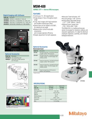 I-33
SPECIFICATIONS
Model. MSM-414L MSM-414TL
Order No. 377-972A 377-974A
Optical tube Binocular Trinocular
Total magnification 10X - 40X
Eyepiece 10X (377-016)
Objective 1X - 4X
Working distance 80mm
Field of view 20mm - 5mm
Dimensions H=13.2"x W=6.7"x D=9.3"
Mass 13.2 lbs (6kg)
MSM-400
SERIES 377 — Stereo Microscopes
FEATURES
•	Continuous 1X - 4X magnification
•	Image always in focus throughout zoom
range
•	Crisp, erect images with high resolution
and excellent stereoscopic effect
•	Stereo-tube can be rotated a full 360°,
for viewing at any angle
•	Bilateral zoom control knob adds
convenience
and increases operator efficiency
•	Diopter adjustment for both eyepieces
Optional Accessories
Illuminated Stand
Order No. Description
377-412 Pole Type Stand (top: 12V/10W flat filament
tungsten, bottom: 5W fluorescent
377-413* Pole Type Stand (top: 12V/10W flat filament
tungsten, bottom: 12V/10W halogen with
intensity control)
377-414 Fixed Arm Stand (top: 12V/10W flat filament
tungsten, bottom: 5W fluorescent)
377-415 Fixed Arm Stand (top: 12V/10W flat filament
tungsten, bottom: 12V/10W halogen with
intensity control)
377-416 Fixed Arm Stand (top: 5W fluorescent,
bottom: 5W fluorescent)
*Standard Accessory
Digital Imaging with Software
Order No. Description
64AAB429 MOTICAM 2, 2.0 MEGAPIXEL-1/3” CMOS, USB
64AAB430 MOTICAM 3, 3.0 MEGAPIXEL-1/2” CMOS, USB
64AAB431 MOTICAM 5, 5.0 MEGAPIXEL-1/2.5” CMOS, USB
64AAB432 MOTICAM 580, 5.0 MEGAPIXEL-1/2.3” CMOS, USB/HDMI
Optional Accessories
Order No. Description
64AAB214 LED Variable Ring Light
64PMI237 MOTICAM EYETUBE ADAPTOR
(for TM Scopes)
377-972A
•	Binocular Tube Inclination: 45°
•	Focusing Range: 1.46” (37mm)
•	Interpupillary Adjustable Range:
2.12” - 2.99” (54mm - 76mm)
•	Optional zoom ranges from
2.5X - 10X to 30X - 120X
The MSM-414L is a traditional binocular
stereo microscope for industrial, medical, and
classroom applications. It is ideal for electrical
small part inspection, assembly, and medical/
biological dissection.
 