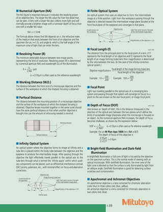 I-39
■ Numerical Aperture (NA)
The NA figure is important because it indicates the resolving power
of an objective lens. The larger the NA value the finer the detail that
can be seen. A lens with a larger NA also collects more light and will
normally provide a brighter image with a narrower depth of focus than
one with a smaller NA value.
NA = n·Sinθ
The formula above shows that NA depends on n, the refractive index
of the medium that exists between the front of an objective and the
specimen (for air, n=1.0), and angle θ, which is the half-angle of the
maximum cone of light that can enter the lens.
■ Resolving Power (R)
The minimum detectable distance between two image points,
representing the limit of resolution. Resolving power (R) is determined
by numerical aperture (NA) and wavelength (λ) of the illumination.
R =	
l	
(µm)
	 2·NA
            l = 0.55μm is often used as the reference wavelength
■ Working Distance (W.D.)
The distance between the front end of a microscope objective and the
surface of the workpiece at which the sharpest focusing is obtained.
■ Parfocal Distance
The distance between the mounting position of a microscope objective
and the surface of the workpiece at which the sharpest focusing is
obtained. Objective lenses mounted together in the same turret should
have the same parfocal distance so that when another objective is
brought into use the amount of refocusing needed is minimal.
■ Infinity Optical System
An optical system where the objective forms its image at infinity and a
tube lens is placed within the body tube between the objective and the
eyepiece to produce the intermediate image. After passing through the
objective the light effectively travels parallel to the optical axis to the
tube lens through what is termed the `infinity space’ within which auxil-
iary components can be placed, such as differential interference contrast
(DIC) prisms, polarizers, etc., with minimal effect on focus and aberration
corrections.
■ Finite Optical System
An optical system that uses an objective to form the intermediate 	
image at a finite position. Light from the workpiece passing through the
objective is directed toward the intermediate image plane (located at the
front focal plane of the eyepiece) and converges in that plane.
■ Focal Point
Light rays traveling parallel to the optical axis of a converging lens
system and passing through that system will converge (or focus) to a
point on the axis known as the rear focal point, or image focal point.
■ Focal Length (f)	 unit: mm
The distance from the principal point to the focal point of a lens: if f1
represents the focal length of an objective and f2 represents the focal
length of an image forming (tube) lens then magnification is determined
by the ratio between the two. (In the case of the infinity-correction
optical system.)
Objective magnification=
	Focal length of the image-forming (tube) lens	
		 Focal length of the objective
Example:	 1X = 	
200
	 Example: 10X = 	
200
		 200		 20
■ Depth of Focus (DOF)	 unit: mm
Also known as ‘depth of field’, this is the distance (measured in the
direction of the optical axis) between the two planes which define the
limits of acceptable image sharpness when the microscope is focused on
an object. As the numerical aperture (NA) increases, the depth of focus
becomes shallower, as shown by the expression below:
DOF = 	
l	
l =0.55μm is often used as the reference wavelength
	 2·(NA)2
Example: 	For an M Plan Apo 100X lens (NA = 0.7)
	 The depth of focus of this objective is
	 0.55μm
	
= 0.6μm
	 2 x 0.72
Working distance
Parfocal distance
Objective lens
Image forming (tube) lens
Light from point source is focused
at the intermediate image plane
f1 f2 Magnification of the objective = f2/f1
A point-source on
the specimen
Infinity space
Light from point source is focused
at the intermediate image plane
Magnification of the objective = L2/L1
Objective lens
L1 L2
A point-source on
the workpiece
■ Bright-field Illumination and Dark-field
Illumination
In brightfield illumination a full cone of light is focused by the objective
on the specimen surface. This is the normal mode of viewing with an
optical microscope. With darkfield illumination, the inner area of the
light cone is blocked so that the surface is only illuminated by light from
an oblique angle. Darkfield illumination is good for detecting surface
scratches and contamination.
■ Apochromat and Achromat Objectives
An apochromat objective is a lens corrected for chromatic aberration
(color blur) in three colors (red, blue, yellow).
An achromat objective is a lens corrected for chromatic aberration in
two colors (red, blue).
 