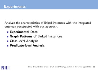 Experiments



Analyze the characteristics of linked instances with the integrated
ontology constructed with our approach.
   Experimental Data
   Graph Patterns of Linked Instances
   Class-level Analysis
   Predicate-level Analysis




                  Lihua Zhao, Ryutaro Ichise | Graph-based Ontology Analysis in the Linked Open Data | 22
 