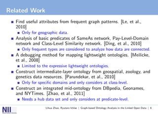 Related Work
  Find useful attributes from frequent graph patterns. [Le, et al.,
  2010]
     Only for geographic data.
  Analysis of basic predicates of SameAs network, Pay-Level-Domain
  network and Class-Level Similarity network. [Ding, et al., 2010]
     Only frequent types are considered to analyze how data are connected.
  A debugging method for mapping lightweight ontologies. [Meilicke,
  et al., 2008]
     Limited to the expressive lightweight ontologies.
  Construct intermediate-layer ontology from geospatial, zoology, and
  genetics data resources. [Parundekar, et al., 2010]
     Only for speciﬁc domains and only considers at class-level.
  Construct an integrated mid-ontology from DBpedia, Geonames,
  and NYTimes. [Zhao, et al., 2011]
     Needs a hub data set and only considers at predicate-level.
                  Lihua Zhao, Ryutaro Ichise | Graph-based Ontology Analysis in the Linked Open Data | 6
 