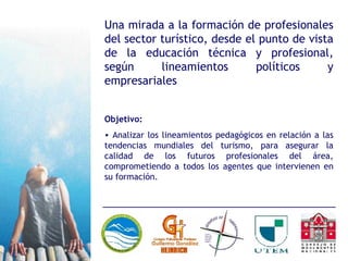 Una mirada a la formación de profesionales del sector turístico, desde el punto de vista de la educación técnica y profesional, según lineamientos políticos y empresariales Objetivo: Analizar los lineamientos pedagógicos en relación a las tendencias mundiales del turismo, para asegurar la calidad de los futuros profesionales del área, comprometiendo a todos los agentes que intervienen en su formación. 