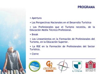 PROGRAMA Apertura Las Perspectivas Nacionales en el Desarrollo Turístico Los Profesionales que el Turismo necesita, de la Educación Media Técnico-Profesional. Break Los Lineamientos en la Formación de Profesionales del Turismo, en la Educación Superior. La RSE en la Formación de Profesionales del Sector Turístico. Cierre 