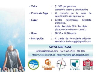 CUPOS LIMITADOS turismoggh@gmail.com · (56-2) 225 3934 · 225 3287 http://www.heinrich.cl · http://turismo-ggh.blogspot.com Al contado en la mesa de acreditación del seminario. : Forma de Pago A través de formulario adjunto, enviado a turismoggh@gmail.com 08:30 a 14:00 aprox. Centro Patrimonial Recoleta Dominica. Avda. Recoleta 683 · Recoleta (Estación Cerro Blanco – Línea 2) $1.500 por persona. (derecho a dossier y certificación) : Inscripción : Hora : Lugar : Valor 
