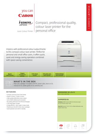 i-SENSYS lbp5050
                                                          Compact, professional quality,
                                                          colour laser printer for the
                       Laser Colour Printer               personal office




Impress with professional colour output thanks
to this compact colour laser printer. Perfect for
personal and small office users, it offers quick,
quiet and energy-saving operation combined
with space-saving convenience.




   8ppm                     12ppm                  150-sheet        Virtually zero       9600x600dpi
                          monochrome
colour printing                                     cassette         warm-up time        print resolution
                            printing




                  What ’s in the box
                  Main unit, cartridge 716 starter C/M/Y/K, power cable, driver on CD,
                  manual on CD, starter guide on CD, warranty card.



KEY FEATURES                                                                                  DIMENSIONS (W x Dx H)
• Compact, personal colour laser printer                                                      401 x 452 x 262 mm
• 8 ppm in colour, 12 ppm in mono
• High quality professional colour output
• Up to 9600 x 600 dpi print resolution                                                       SUPPORTED OS
• No waiting with Quick First-Print technologies                                              Windows 2000/ Server 2003 (32 bit driver only)/
• 150-sheet paper cassette                                                                    XP (32 bit driver only)/ Vista
• Energy efficient - only 5 watts in sleep mode
                                                                                              Mac OS X version 10.3.9-10.5.x (Web distribution only,
• Maintenance-free All-in-One colour cartridges
                                                                                              English driver only)
• Quiet operation and silent in standby




                                                                                                PRINT           COPY             FA X           SCAN
 