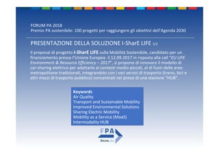 FORUM PA 2018
Premio PA sostenibile: 100 progetti per raggiungere gli obiettivi dell’Agenda 2030
Il proposal di progetto I‐SharE LIFE sulla Mobilità Sostenibile, candidato per un 
finanziamento presso l’Unione Europea  il 12.09.2017 in risposta alla call “EU LIFE 
Environment & Resource Efficiency – 2017”, si propone di innovare il modello di 
car‐sharing elettrico per adattarlo ai contesti medio‐piccoli, al di fuori delle aree 
metropolitane tradizionali, integrandolo con i vari servizi di trasporto (treno, bici e 
altri mezzi di trasporto pubblico) concentrati nei pressi di una stazione “HUB”.
Keywords
Air Quality
Transport and Sustainable Mobility
Improved Environmental Solutions
Sharing Electric Mobility
Mobility as a Service (MaaS)
Intermodality HUB
PRESENTAZIONE DELLA SOLUZIONE I‐SharE LIFE 1/2
 