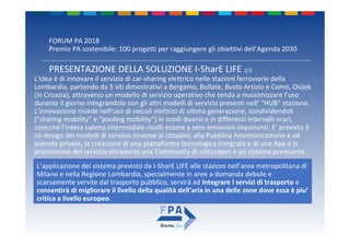 FORUM PA 2018
Premio PA sostenibile: 100 progetti per raggiungere gli obiettivi dell’Agenda 2030
L'idea è di innovare il servizio di car‐sharing elettrico nelle stazioni ferroviarie della 
Lombardia, partendo da 5 siti dimostrativi a Bergamo, Bollate, Busto Arsizio e Como, Osijek
(in Croazia), attraverso un modello di servizio operativo che tenda a massimizzare l’uso 
durante il giorno integrandolo con gli altri modelli di servizio presenti nell’ “HUB” stazione.
L’innovazione risiede nell’uso di veicoli elettrici di ultima generazione, condividendoli 
(“sharing mobility” e “pooling mobility”) in modi diversi e in differenti intervalli orari, 
cosicché l’intera catena intermodale risulti essere a zero emissioni inquinanti. E’ previsto il 
co‐design dei modelli di servizio insieme ai cittadini, alla Pubblica Amministrazione e ad 
aziende private, la creazione di una piattaforma tecnologica integrata e di una App e la 
promozione del servizio attraverso una Community di utilizzatori e un sistema premiante.
PRESENTAZIONE DELLA SOLUZIONE I‐SharE LIFE 2/2
L’applicazione del sistema previsto da I‐SharE LIFE alle stazioni nell’area metropolitana di 
Milano e nella Regione Lombardia, specialmente in aree a domanda debole e 
scarsamente servite dal trasporto pubblico, servirà ad integrare i servizi di trasporto e 
consentirà di migliorare il livello della qualità dell’aria in una delle zone dove essa è piu’
critica a livello europeo.
 