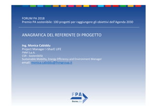 FORUM PA 2018
Premio PA sostenibile: 100 progetti per raggiungere gli obiettivi dell’Agenda 2030
ANAGRAFICA DEL REFERENTE DI PROGETTO
Ing. Monica Cabiddu
Project Manager I‐SharE LIFE
FNM S.p.A. 
CSR ‐ Sostenibilià
Sustainable Mobility, Energy Efficiency and Environment Manager 
email: monica.cabiddu@fnmgroup.it
 