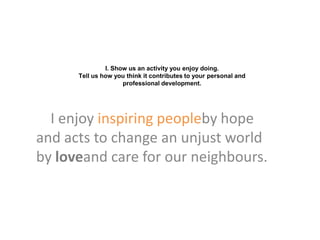 I. Show us an activity you enjoy doing.
      Tell us how you think it contributes to your personal and
                     professional development.




  I enjoy inspiring peopleby hope
and acts to change an unjust world
by loveand care for our neighbours.
 