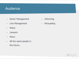Audience

•   Senior Management        •   Informing

•   Line Management          •   Persuading

•   Police

•   Lawyers

•   Peers

•   All the same people in
    the future…
 