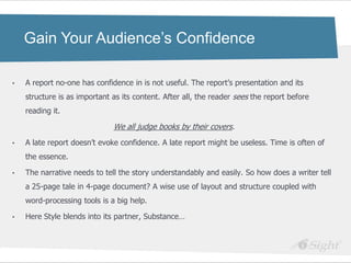 Gain Your Audience’s Confidence

•   A report no-one has confidence in is not useful. The report‘s presentation and its
    structure is as important as its content. After all, the reader sees the report before
    reading it.

                              We all judge books by their covers.
•   A late report doesn‘t evoke confidence. A late report might be useless. Time is often of
    the essence.

•   The narrative needs to tell the story understandably and easily. So how does a writer tell
    a 25-page tale in 4-page document? A wise use of layout and structure coupled with
    word-processing tools is a big help.

•   Here Style blends into its partner, Substance…
 