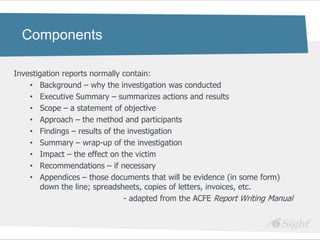 Components

Investigation reports normally contain:
    • Background – why the investigation was conducted
    • Executive Summary – summarizes actions and results
    • Scope – a statement of objective
    • Approach – the method and participants
    • Findings – results of the investigation
    • Summary – wrap-up of the investigation
    • Impact – the effect on the victim
    • Recommendations – if necessary
    • Appendices – those documents that will be evidence (in some form)
        down the line; spreadsheets, copies of letters, invoices, etc.
                               - adapted from the ACFE Report Writing Manual
 