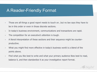 A Reader-Friendly Format

•   Those are all things a good report needs to touch on…but no law says they have to
    be in this order or even in those discrete sections.

•   In today‘s business environment, communications and transactions are rapid.

•   The competition for an executive‘s attention is tough.

•   A literal interpretation of these sections and their sequence might be counter-
    productive.

•   What you might find more effective in today‘s business world is a blend of the
    points above.

•   Find what you like best to write and what your primary audience likes best to read,
    balance it, and then standardize it as your investigative report format.
 