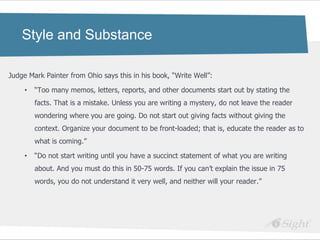 Style and Substance

Judge Mark Painter from Ohio says this in his book, ―Write Well‖:

     •   ―Too many memos, letters, reports, and other documents start out by stating the
         facts. That is a mistake. Unless you are writing a mystery, do not leave the reader
         wondering where you are going. Do not start out giving facts without giving the
         context. Organize your document to be front-loaded; that is, educate the reader as to
         what is coming.‖

     •   ―Do not start writing until you have a succinct statement of what you are writing
         about. And you must do this in 50-75 words. If you can‘t explain the issue in 75
         words, you do not understand it very well, and neither will your reader.‖
 