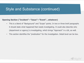 Style and Substance (continued)

Opening Section (―Incident‖—‖Issue‖—‖Event‖…whatever)

    •   This is a blend of ―Background‖ and ―Scope‖ points. In two or three brief paragraphs
        it should state what happened that needs investigating. It could also describe who
        (department or agency) is investigating, which brings ―Approach‖ in a bit, as well.

    •   This section identifies the ―predication‖ for the investigation. Detail level can be low.
 