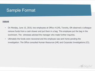 Sample Format

ISSUE

 •   On Monday, June 15, 2010, two employees at Office #1245, Toronto, ON observed a colleague
     remove funds from a cash drawer and put them in a bag. This employee put the bag in the
     lunchroom. The witnesses advised the manager who made further inquiries.

 •   Ultimately the funds were recovered and the employee was sent home pending the
     investigation. The Office consulted Human Resources (HR) and Corporate Investigations (CI).
 