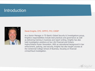 Click to edit Master title style
Introduction

•   Click to edit Master text styles
     - fdsfds


                   Derek Knights, CFE, CIPP/C, PCI, CISSP

                   As a Senior Manager in TD Bank's Global Security & Investigations group,
                   Knights's responsibilities include best practices and governance as well
                   as delivering training in business and report writing. Knights has also
                   held investigation positions at Sun Life Financial and Ontario
                   Hydro/Ontario Power Generation. With an educational background in law
                   enforcement, policing, and security, Knights has also taught courses at
                   the Centennial College School of Business, focusing on financial
                   crimes/fraud investigation.
 