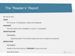 The “Reader’s” Report

We end up with:

ISSUE

     50-75 words, 2-3 paragraphs, stating what happened.

FINDINGS

     The end results of the investigation: concise, 2-3 paragraphs.

INVESTIGATION

     Sub-heading

          Supporting detail. This could be lengthy (but only as lengthy as necessary).

RESOLUTION

     Sub-heading

     Details on the final outcome (―FINDINGS‖ comes from here)

     Appendices follow.
 